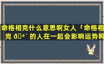 命格相克什么意思啊女人「命格相克 🪴 的人在一起会影响运势吗」